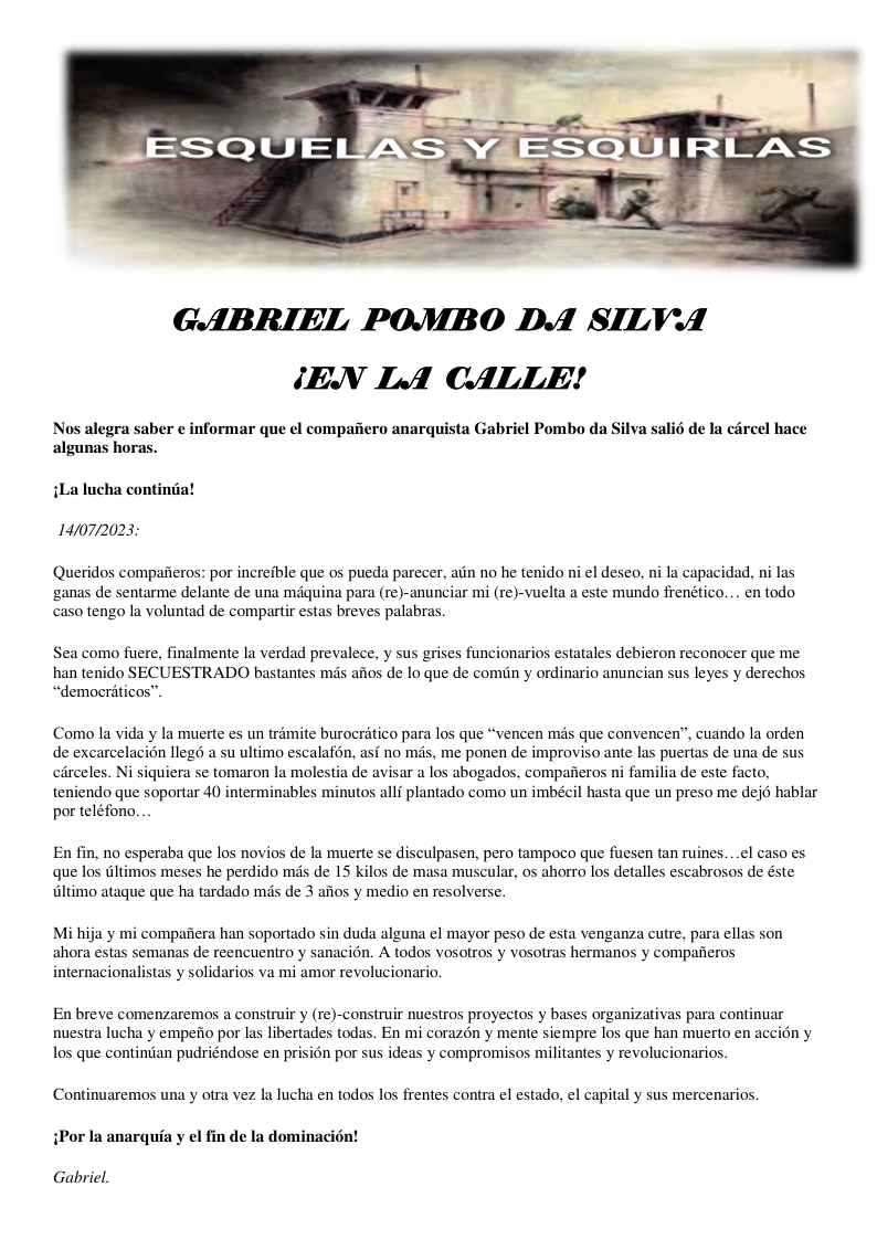 GABRIEL POMBO DA SILVA /EN LA CALLE! Nos alegra saber ¢ informar que el compafiero anarquista Gabriel Pombo da Silva salié de la circel hace algunas horas. iLa lucha continiia! 14/07/2023: Queridos compafieros: por increfble que os pueda parecer, aiin no he tenido ni el deseo, ni la capacidad, ni las ‘ganas de sentarme delante de una maquina para (re)-anunciar mi (re)-vuelta a este mundo frenético... en todo caso tengo la voluntad de compartir estas breves palabras. Sea como fuere, finalmente la verdad prevalece, y sus grises funcionarios estatales debieron reconocer que me han tenido SECUESTRADO bastantes mis afios de lo que de comiin y ordinario anuncian sus leyes y derechos “democriticos”. Como la vida y la muerte es un trémite burocriitico para los que “vencen més que convencen”, cuando la orden de excarcelacin llegd a su ultimo escalafon. asf no mds. me ponen de improviso ante las puertas de una de sus circeles. Ni siquiera se tomaron la molestia de avisar a los abogados, compafieros ni familia de este facto, teniendo que soportar 40 interminables minutos allf plantado como un imbécil hasta que un preso me dejd hablar por teléfono. En fin, no esperaba que los novios de la muerte se disculpasen, pero tampoco que fuesen tan ruines. . el caso es que los iltimos meses he perdido més de 15 kilos de masa muscular, os ahorro los detalles escabrosos de éste Altimo ataque que ha tardado mis de 3 afios y medio en resolverse. Mi hija y mi compafiera han soportado sin duda alguna el mayor peso de esta venganza cutre, para ellas son ahora estas semanas de reencuentro y sanacion. A todos vosotros y vosotras hermanos y compaiieros internacionalistas y solidarios va mi amor revolucionario. En breve comenzaremos a construir y (re)-construir nuestros proyectos y bases organizativas para continuar nuestra lucha y empefio por las libertades todas. En mi corazén y mente siempre los que han muerto en accion y los que contindan pudriéndose en prision por sus ideas y compromisos militantes y revolucionarios. Continuaremos una y otra vez la lucha en todos los frentes contra el estado, el capital y sus mercenarios. iPor Ia anarquia y el fin de la dominacidn! Gabriel.